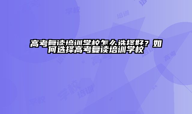 高考复读培训学校怎么选择好？如何选择高考复读培训学校