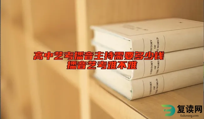 高中艺考播音主持需要多少钱 播音艺考难不难