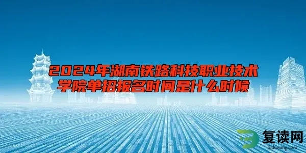 2024年湖南铁路科技职业技术学院单招报名时间是什么时候