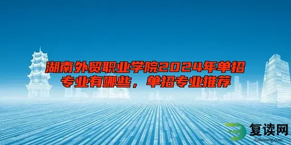 湖南外贸职业学院2024年单招专业有哪些，单招专业推荐