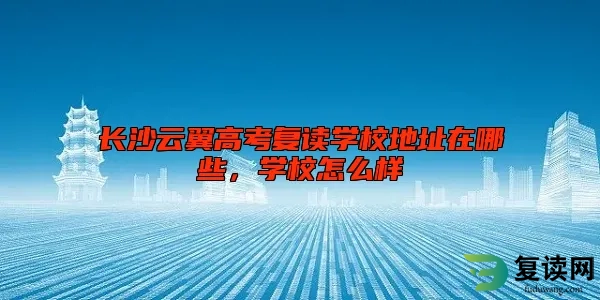 长沙云翼高考复读学校地址在哪些，学校怎么样