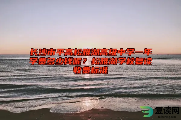 长沙市平高松雅湖高级中学一年学费多少钱呢？松雅湖学校复读收费标准