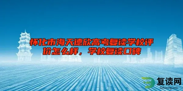 怀化市海天德欣高考复读学校评价怎么样，学校复读口碑