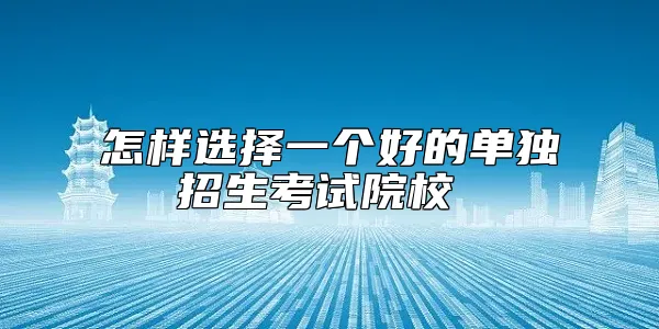 怎样选择一个好的单独招生考试院校 