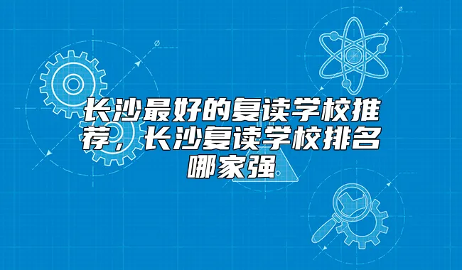 长沙最好的复读学校推荐，长沙复读学校排名哪家强