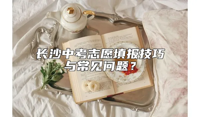 长沙中考志愿填报技巧与常见问题？