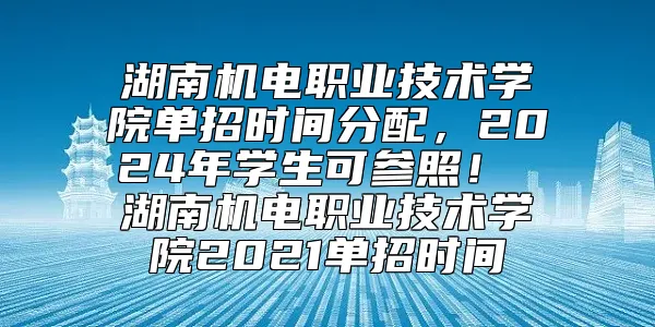 湖南机电职业技术学院单招时间分配，2024年学生可参照！ 湖南机电职业技术学院2021单招时间