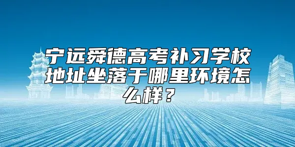 宁远舜德高考补习学校地址坐落于哪里环境怎么样？