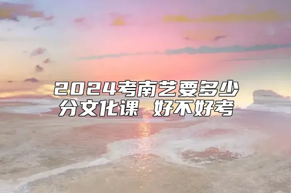 2024考南艺要多少分文化课 好不好考