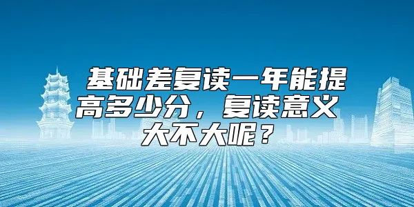  基础差复读一年能提高多少分，复读意义大不大呢？