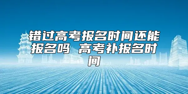 错过高考报名时间还能报名吗 高考补报名时间