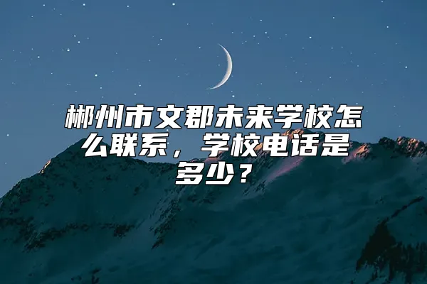 郴州市文郡未来学校怎么联系，学校电话是多少？