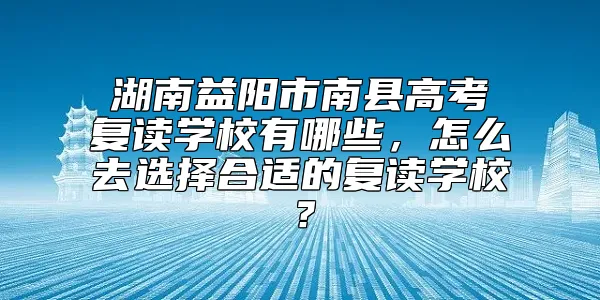 湖南益阳市南县高考复读学校有哪些，怎么去选择合适的复读学校？