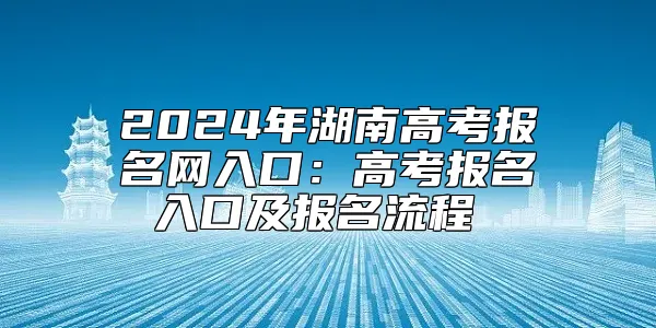 2024年湖南高考报名网入口：高考报名入口及报名流程 