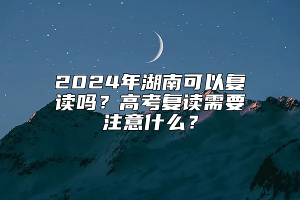 2024年湖南可以复读吗？高考复读需要注意什么？