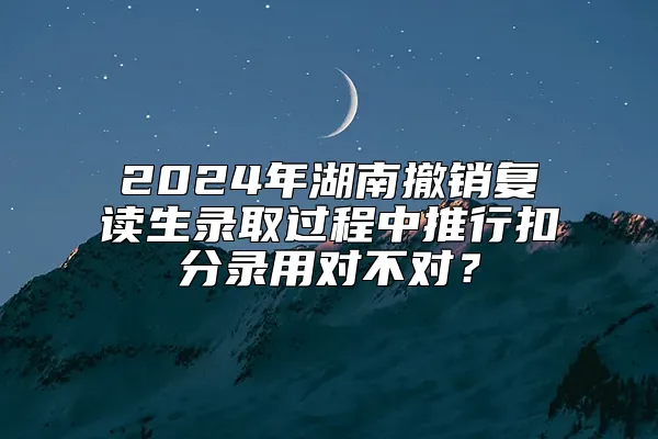 2024年湖南撤销复读生录取过程中推行扣分录用对不对？