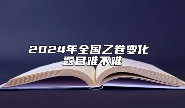 2024年全国乙卷变化 题目难不难