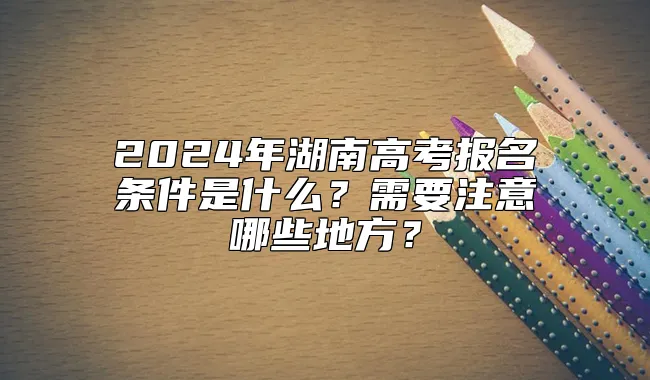 2024年湖南高考报名条件是什么？需要注意哪些地方？