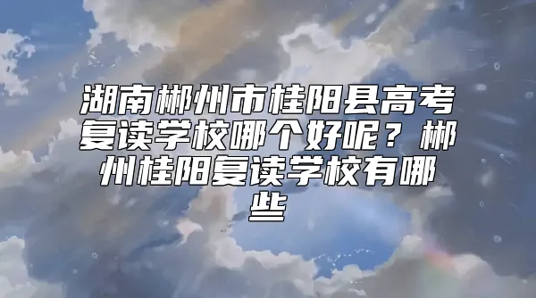 湖南郴州市桂阳县高考复读学校哪个好呢？郴州桂阳复读学校有哪些