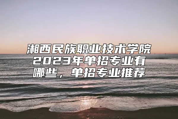 湘西民族职业技术学院2023年单招专业有哪些，单招专业推荐