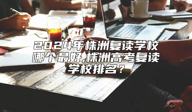 2024年株洲复读学校哪个最好,株洲高考复读学校排名？