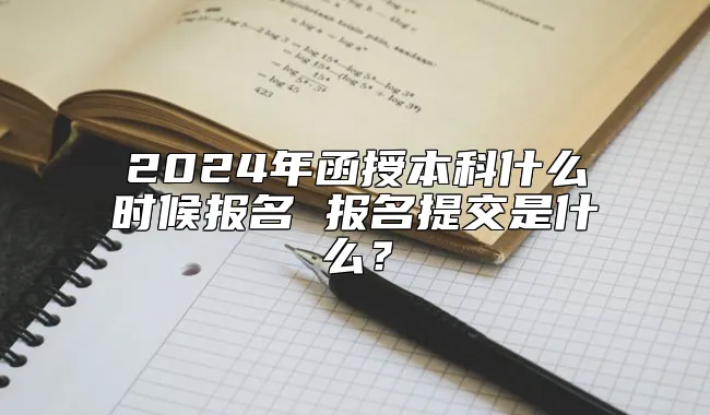 2024年函授本科什么时候报名 报名提交是什么？