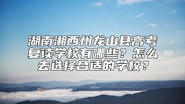 湖南湘西州龙山县高考复读学校有哪些？怎么去选择合适的学校？