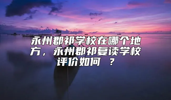 永州郡祁学校在哪个地方，永州郡祁复读学校评价如何 ？