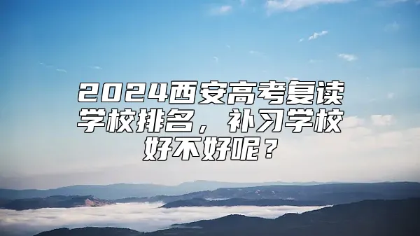 2024西安高考复读学校排名，补习学校好不好呢？