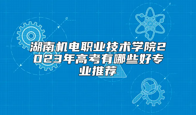 湖南机电职业技术学院2023年高考有哪些好专业推荐