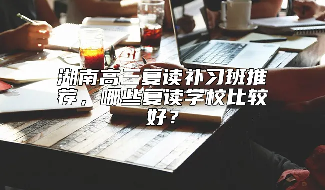 湖南高三复读补习班推荐，哪些复读学校比较好？