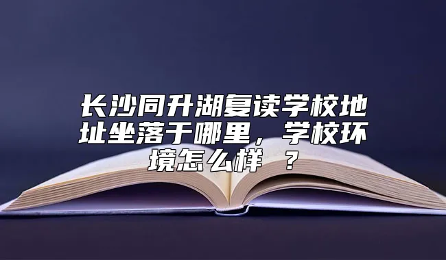 长沙同升湖复读学校地址坐落于哪里，学校环境怎么样 ？