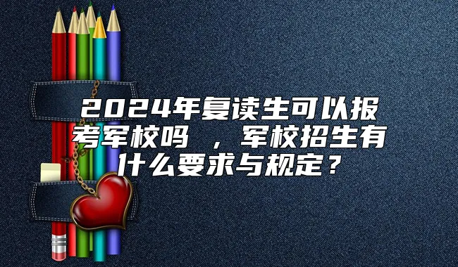 2024年复读生可以报考军校吗 ，军校招生有什么要求与规定？