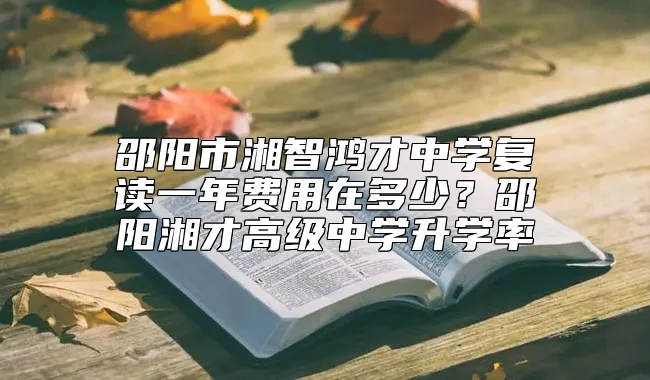 邵阳市湘智鸿才中学复读一年费用在多少？邵阳湘才高级中学升学率