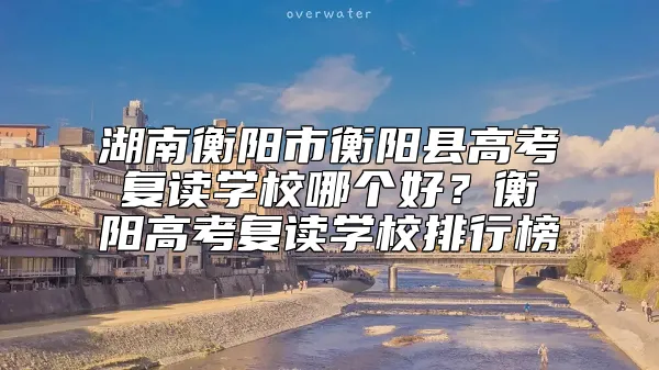 湖南衡阳市衡阳县高考复读学校哪个好？衡阳高考复读学校排行榜