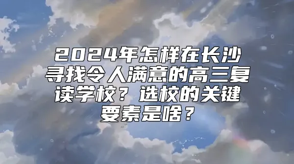 2024年怎样在长沙寻找令人满意的高三复读学校？选校的关键要素是啥？