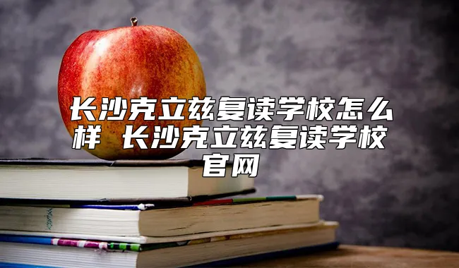 长沙克立兹复读学校怎么样 长沙克立兹复读学校官网