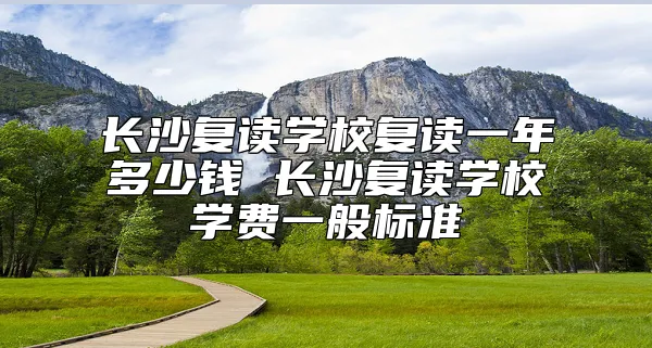 长沙复读学校复读一年多少钱 长沙复读学校学费一般标准