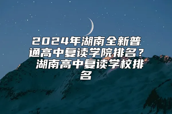 2024年湖南全新普通高中复读学院排名？ 湖南高中复读学校排名