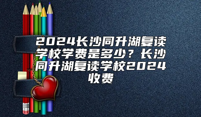 2024长沙同升湖复读学校学费是多少？长沙同升湖复读学校2024收费