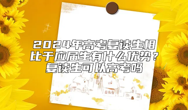 2024年高考复读生相比于应届生有什么优势？复读生可以高考吗