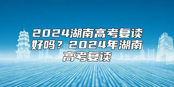 2024湖南高考复读好吗？2024年湖南高考复读