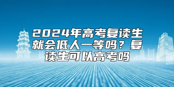 2024年高考复读生就会低人一等吗？复读生可以高考吗