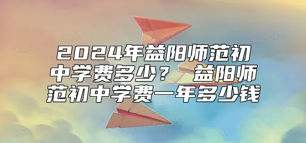 2024年益阳师范初中学费多少？ 益阳师范初中学费一年多少钱