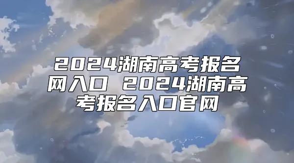 2024湖南高考报名网入口 2024湖南高考报名入口官网