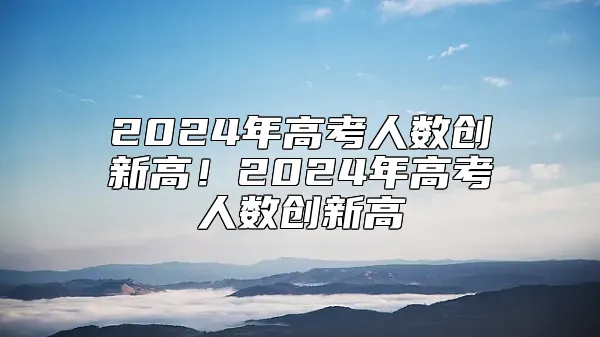 2024年高考人数创新高！2024年高考人数创新高