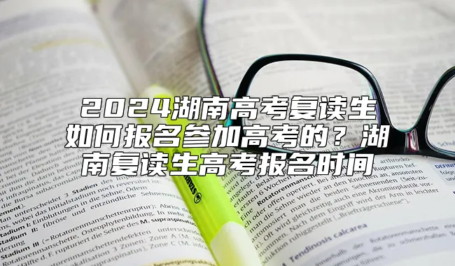 2024湖南高考复读生如何报名参加高考的？湖南复读生高考报名时间