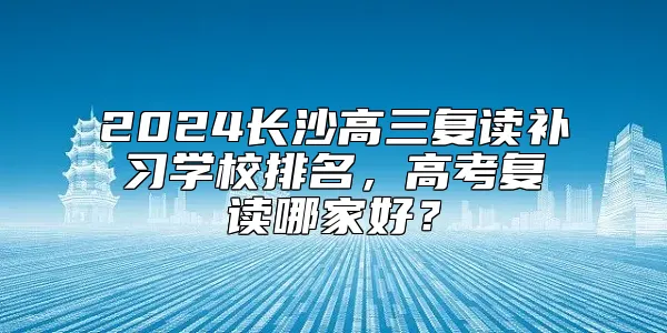 2024长沙高三复读补习学校排名，高考复读哪家好？