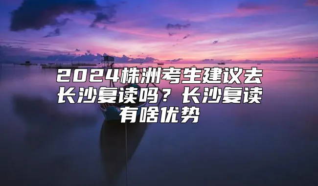 2024株洲考生建议去长沙复读吗？长沙复读有啥优势