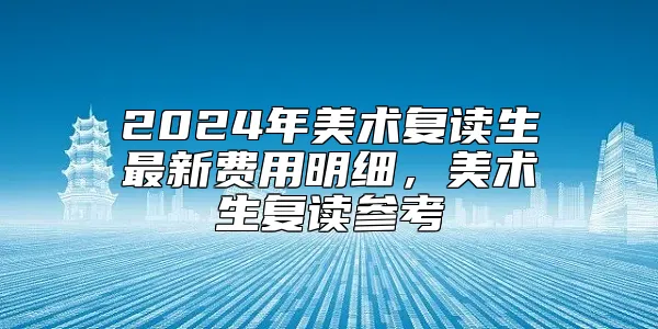 2024年美术复读生最新费用明细，美术生复读参考